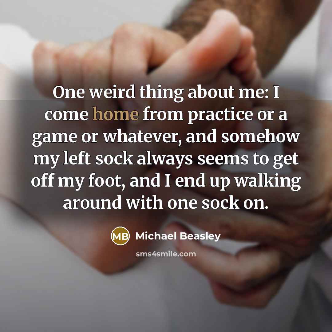 “One weird thing about me: I come home from practice or a game or whatever, and somehow my left sock always seems to get off my foot, and I end up walking around with one sock on.” quote by Michael Beasley