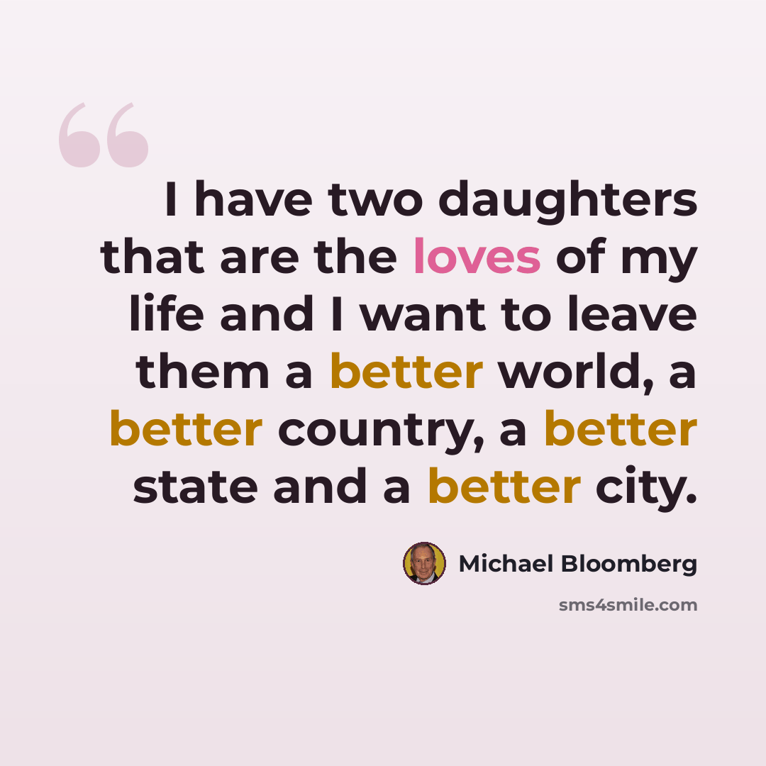 “I have two daughters that are the loves of my life and I want to leave them a better world, a better country, a better state and a better city.” quote by Michael Bloomberg