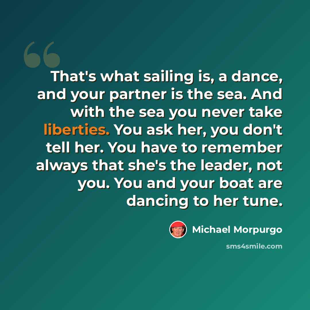 “That's what sailing is, a dance, and your partner is the sea. And with the sea you never take liberties. You ask her, you don't tell her. You have to remember always that she's the leader, not you. You and your boat are dancing to her tune.” quote by Michael Morpurgo