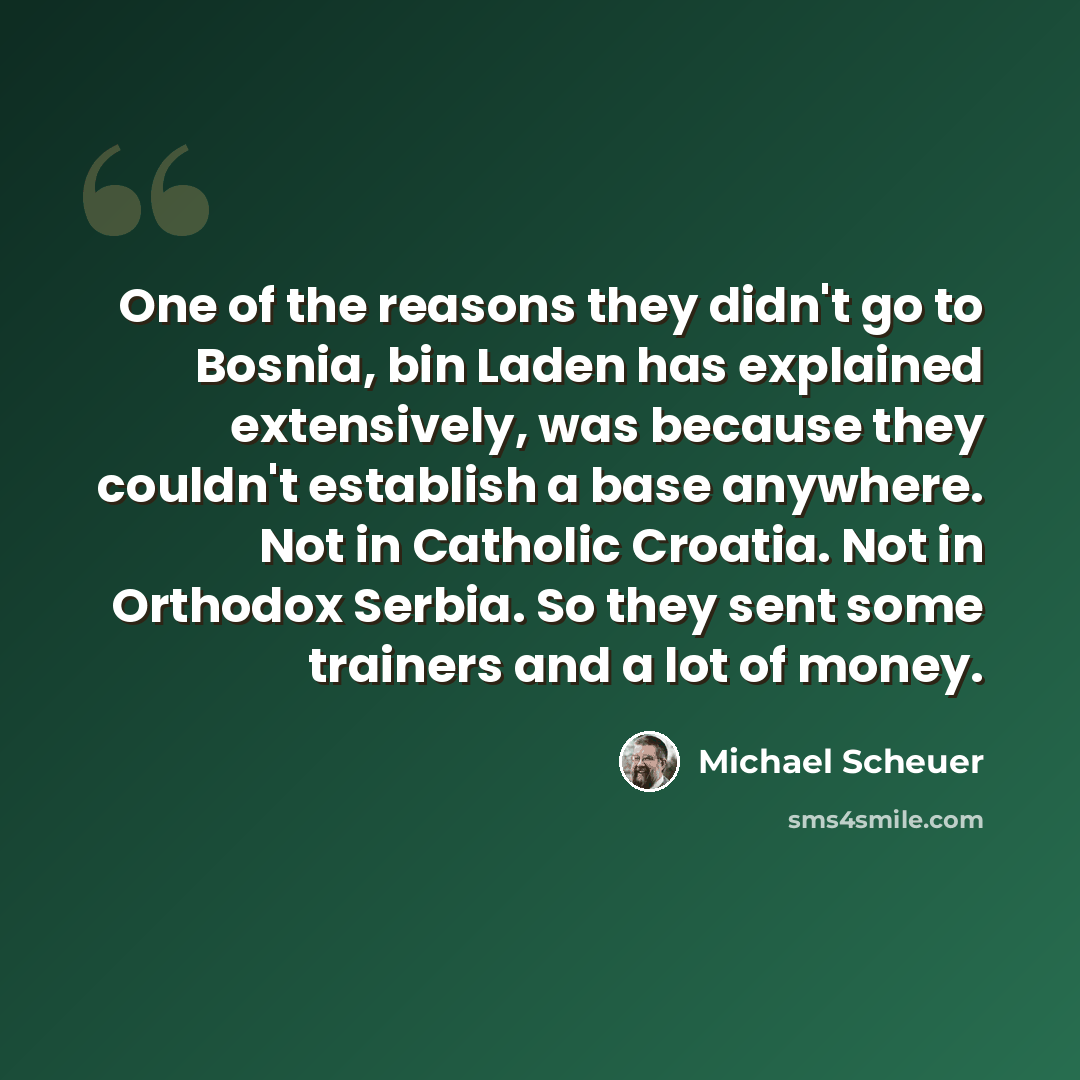 “One of the reasons they didn't go to Bosnia, bin Laden has explained extensively, was because they couldn't establish a base anywhere. Not in Catholic Croatia. Not in Orthodox Serbia. So they sent some trainers and a lot of money.” quote by Michael Scheuer