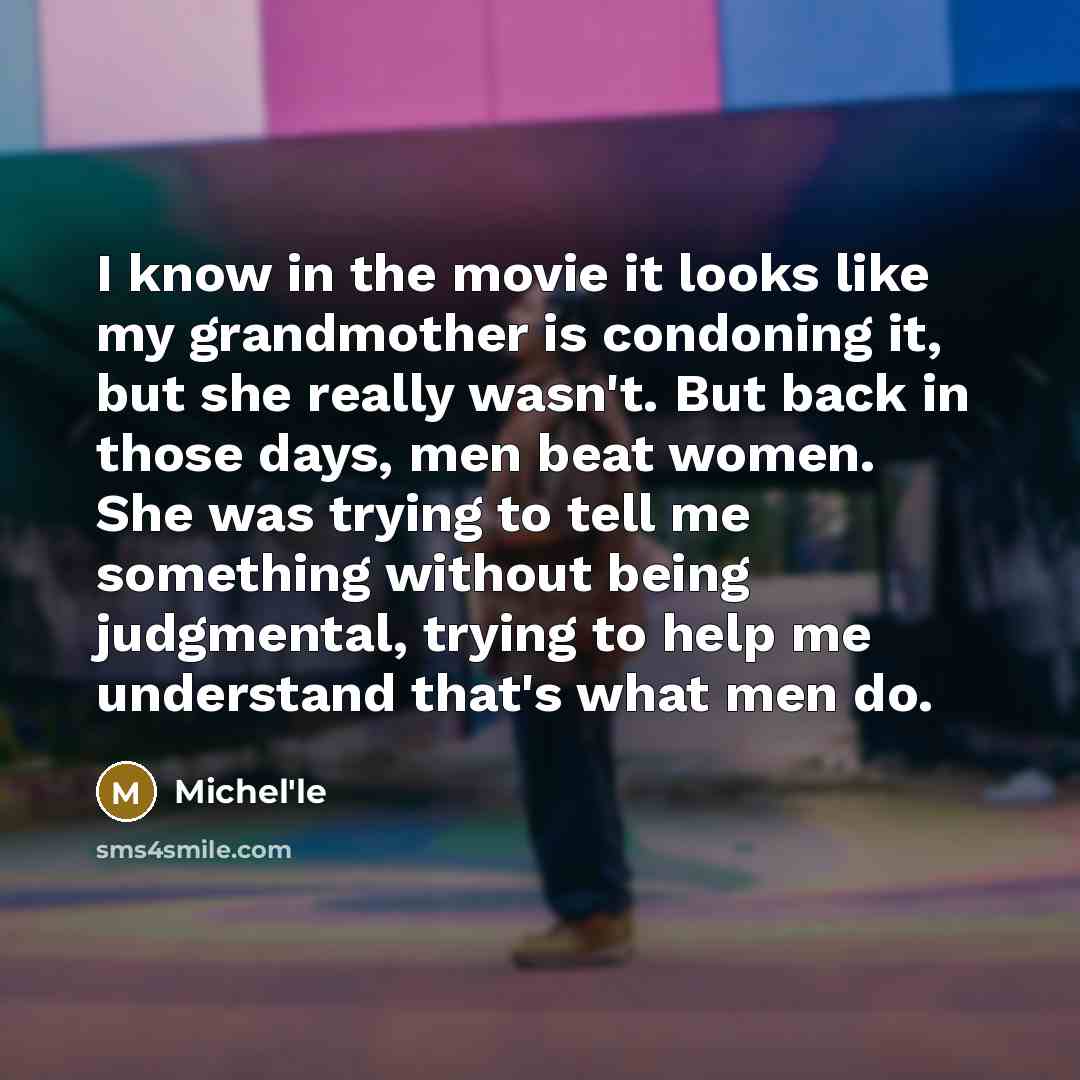 “I know in the movie it looks like my grandmother is condoning it, but she really wasn't. But back in those days, men beat women. She was trying to tell me something without being judgmental, trying to help me understand that's what men do.” quote by Michel'le