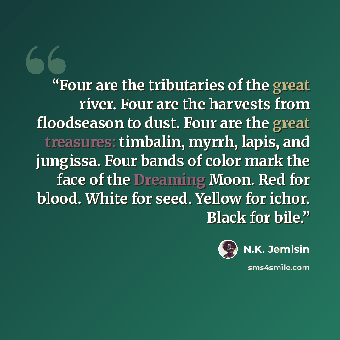“Four are the tributaries of the great river. Four are the harvests from floodseason to dust. Four are the great treasures: timbalin, myrrh, lapis, and jungissa. Four bands of color mark the face of the Dreaming Moon. Red for blood. White for seed. Yellow for ichor. Black for bile.” quote by N.K. Jemisin