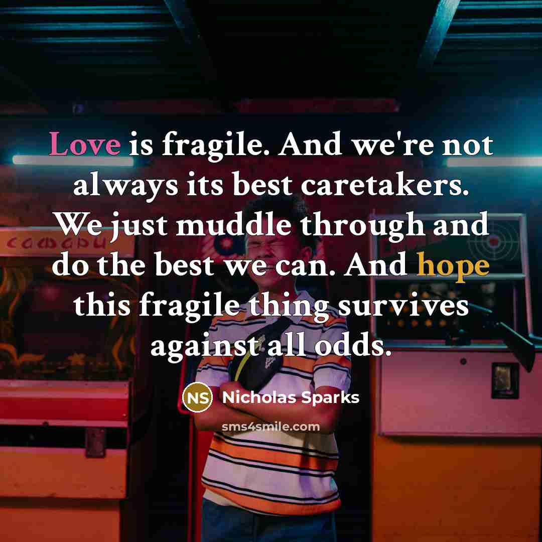 “Love is fragile. And we're not always its best caretakers. We just muddle through and do the best we can. And hope this fragile thing survives against all odds.” quote by Nicholas Sparks
