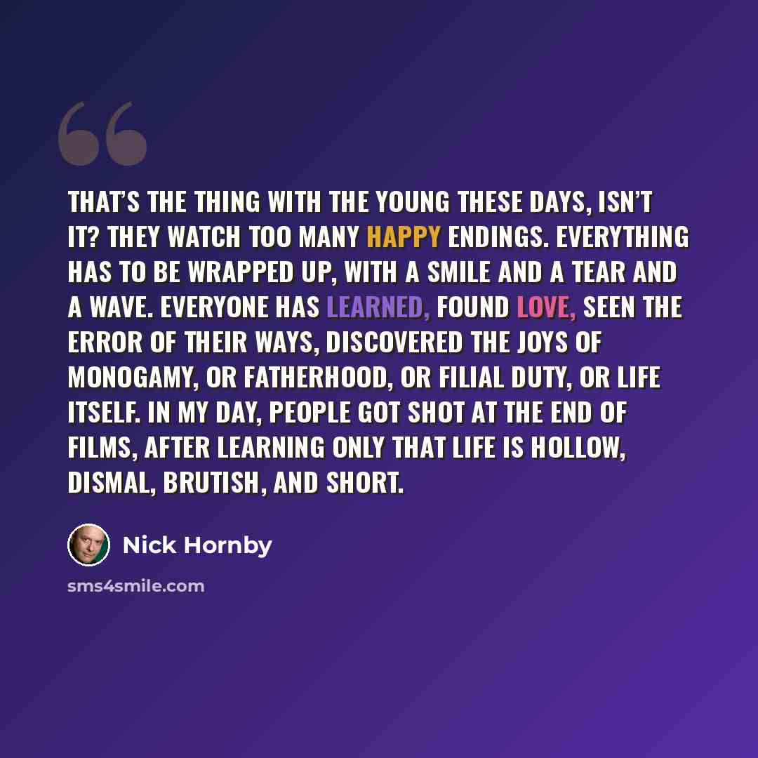 “That’s the thing with the young these days, isn’t it? They watch too many happy endings. Everything has to be wrapped up, with a smile and a tear and a wave. Everyone has learned, found love, seen the error of their ways, discovered the joys of monogamy, or fatherhood, or filial duty, or life…” quote by Nick Hornby