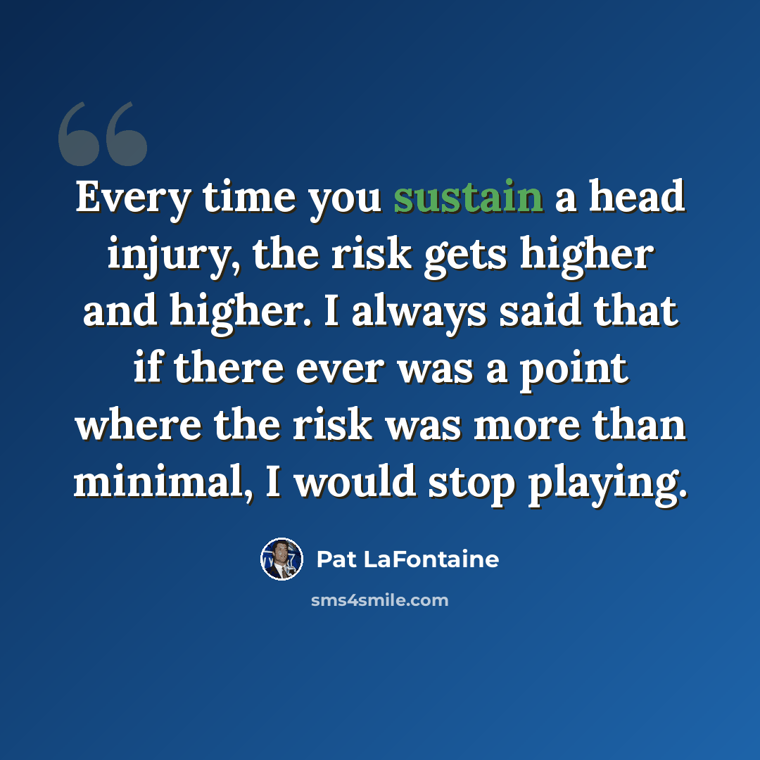 “Every time you sustain a head injury, the risk gets higher and higher. I always said that if there ever was a point where the risk was more than minimal, I would stop playing.” quote by Pat LaFontaine