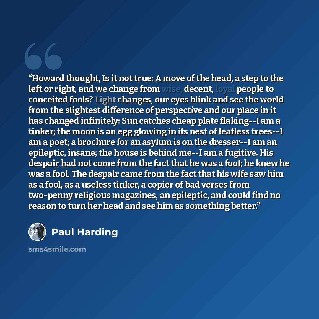 “Howard thought, Is it not true: A move of the head, a step to the left or right, and we change from wise, decent, loyal people to conceited fools? Light changes, our eyes blink and see the world from the slightest difference of perspective and our place in it has changed infinitely: Sun catches…” quote by Paul Harding