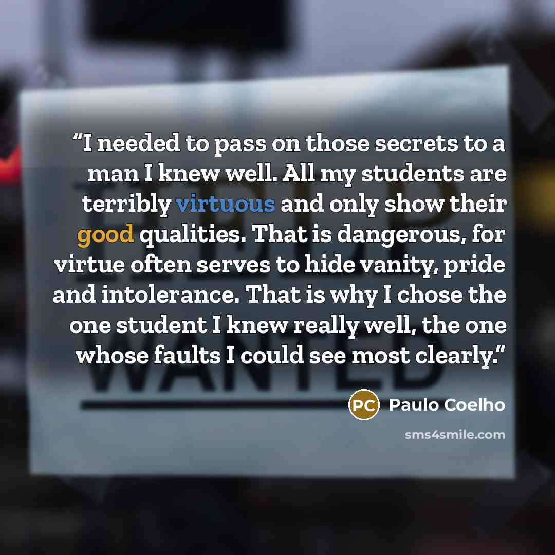 “I needed to pass on those secrets to a man I knew well. All my students are terribly virtuous and only show their good qualities. That is dangerous, for virtue often serves to hide vanity, pride and intolerance. That is why I chose the one student I knew really well, the one whose faults I could…” quote by Paulo Coelho