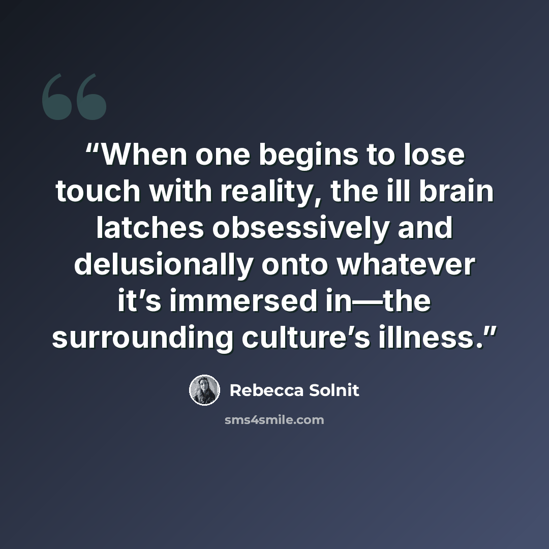 “When one begins to lose touch with reality, the ill brain latches obsessively and delusionally onto whatever it’s immersed in—the surrounding culture’s illness.” quote by Rebecca Solnit