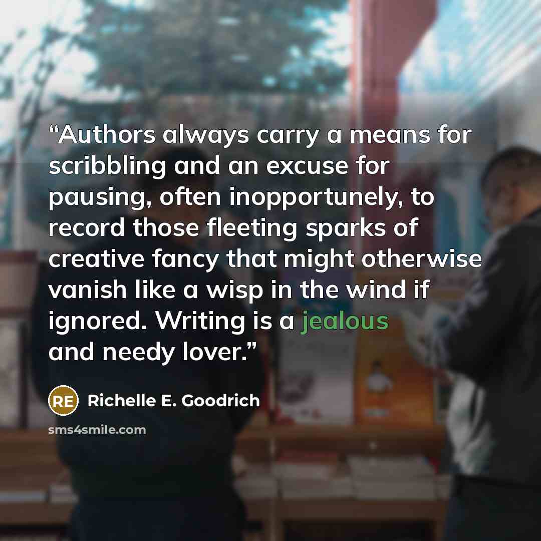 “Authors always carry a means for scribbling and an excuse for pausing, often inopportunely, to record those fleeting sparks of creative fancy that might otherwise vanish like a wisp in the wind if ignored. Writing is a jealous and needy lover.” quote by Richelle E. Goodrich