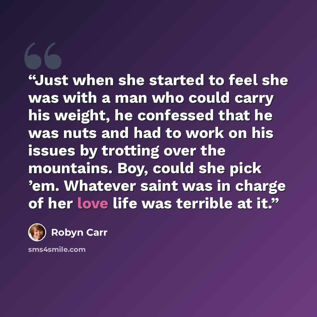 “Just when she started to feel she was with a man who could carry his weight, he confessed that he was nuts and had to work on his issues by trotting over the mountains. Boy, could she pick ’em. Whatever saint was in charge of her love life was terrible at it.” quote by Robyn Carr