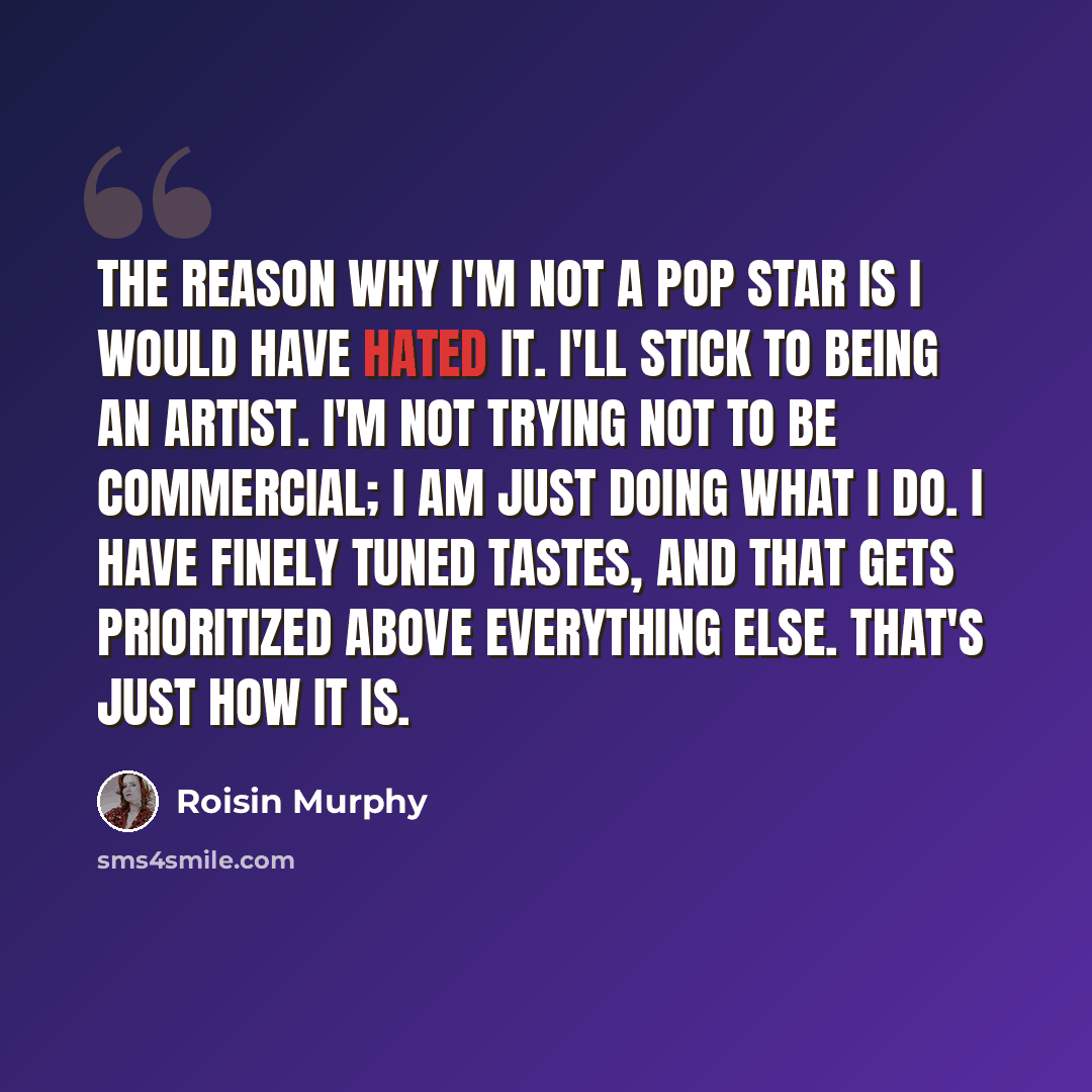 “The reason why I'm not a pop star is I would have hated it. I'll stick to being an artist. I'm not trying not to be commercial; I am just doing what I do. I have finely tuned tastes, and that gets prioritized above everything else. That's just how it is.” quote by Roisin Murphy