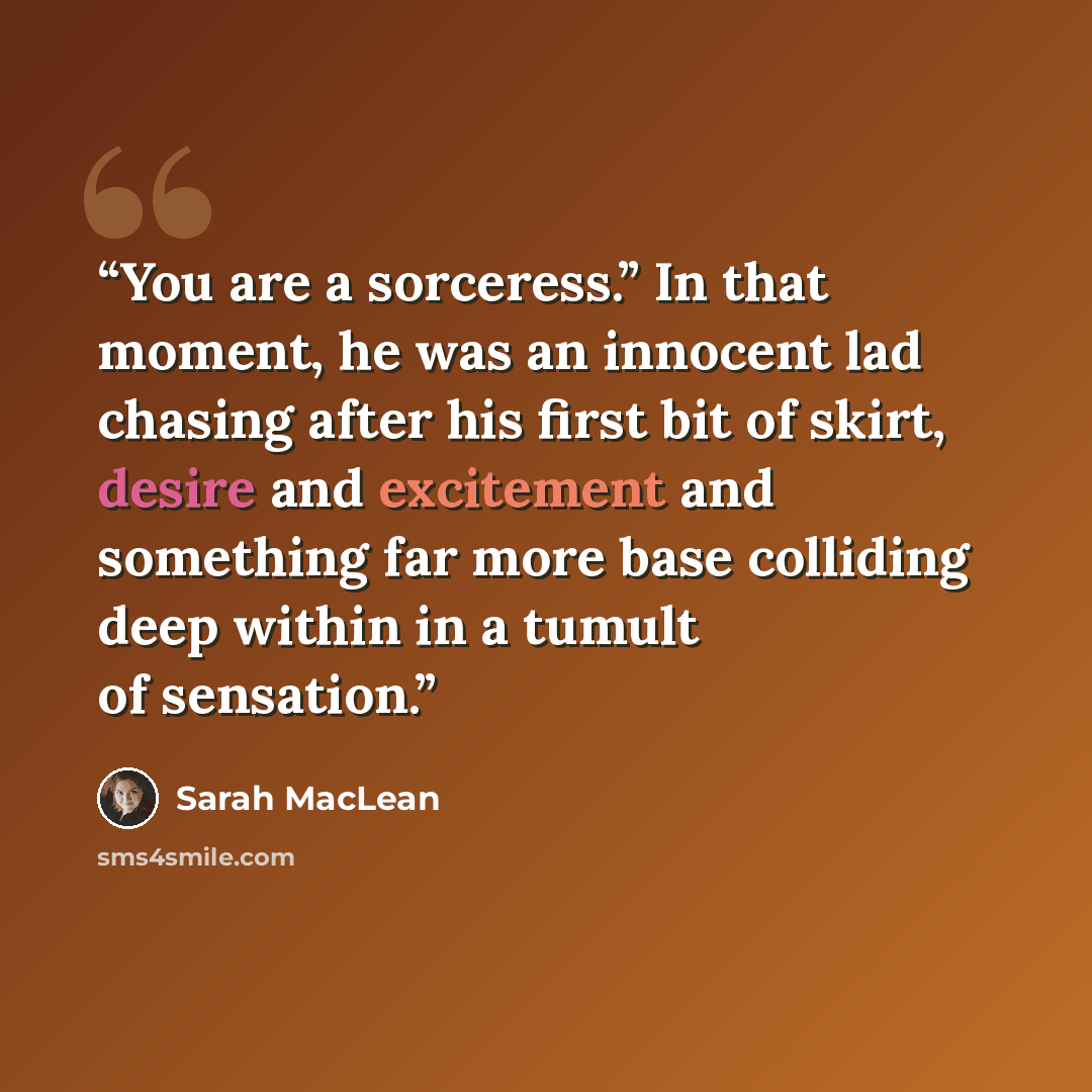 “You are a sorceress.” In that moment, he was an innocent lad chasing after his first bit of skirt, desire and excitement and something far more base colliding deep within in a tumult of sensation.” quote by Sarah MacLean