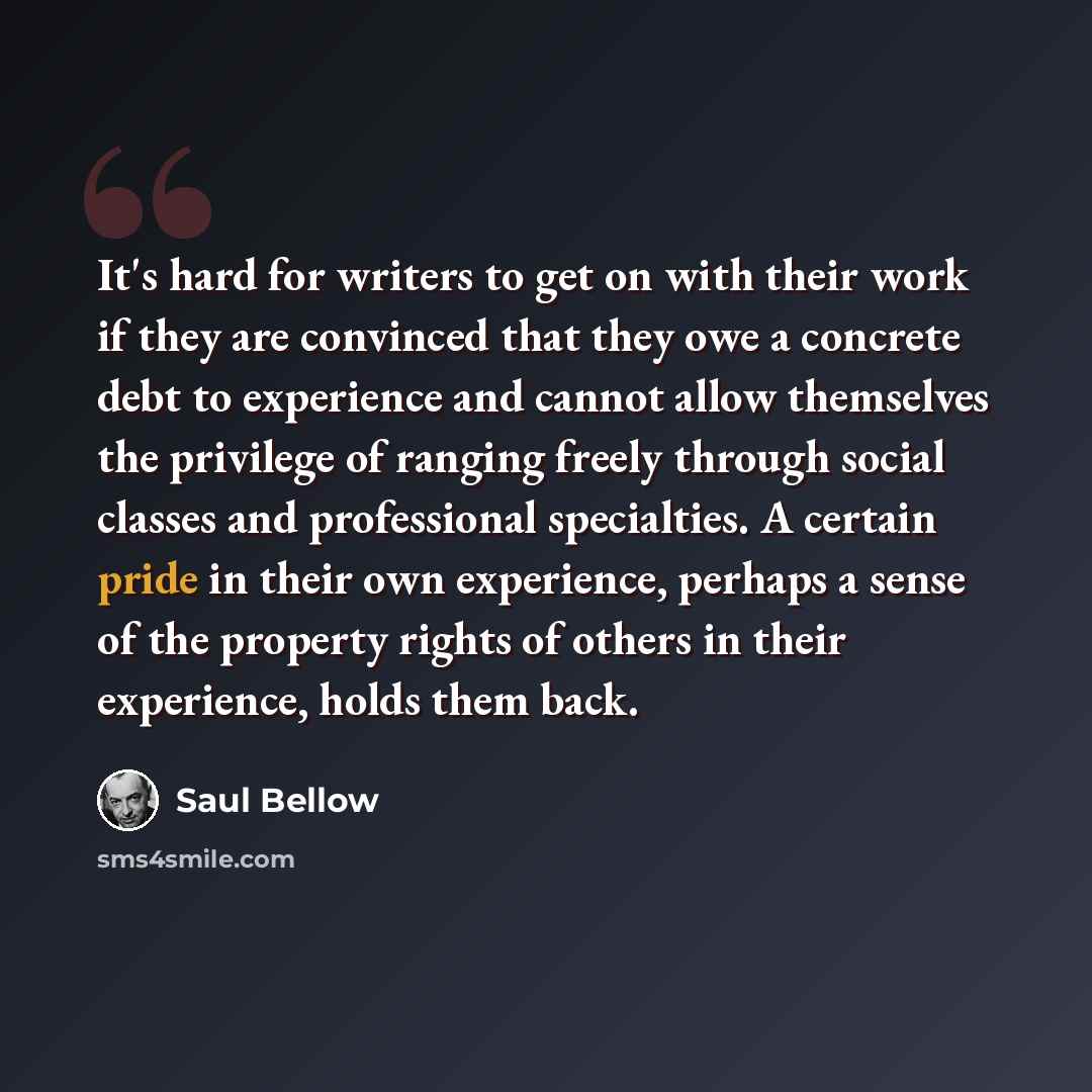 “It's hard for writers to get on with their work if they are convinced that they owe a concrete debt to experience and cannot allow themselves the privilege of ranging freely through social classes and professional specialties. A certain pride in their own experience, perhaps a sense of the…” quote by Saul Bellow
