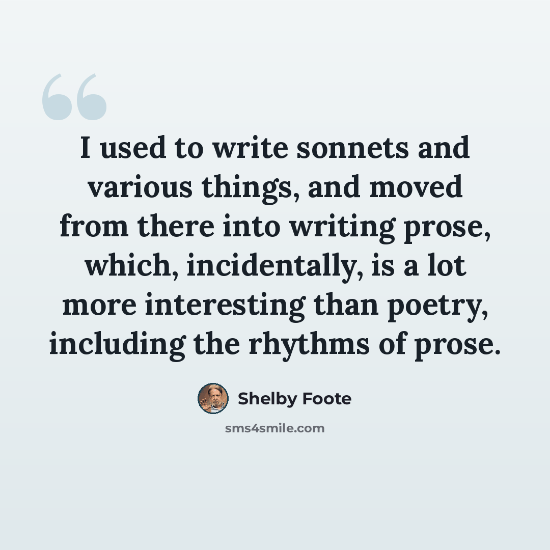 “I used to write sonnets and various things, and moved from there into writing prose, which, incidentally, is a lot more interesting than poetry, including the rhythms of prose.” quote by Shelby Foote