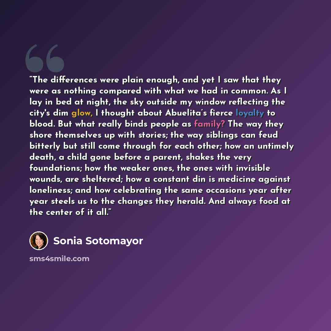 “The differences were plain enough, and yet I saw that they were as nothing compared with what we had in common. As I lay in bed at night, the sky outside my window reflecting the city's dim glow, I thought about Abuelita’s fierce loyalty to blood. But what really binds people as family? The way…” quote by Sonia Sotomayor