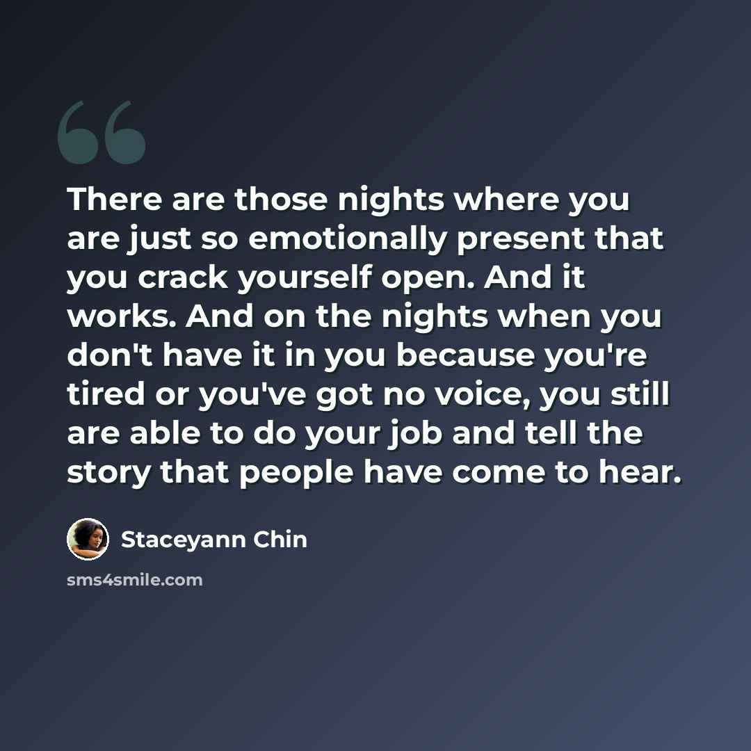 “There are those nights where you are just so emotionally present that you crack yourself open. And it works. And on the nights when you don't have it in you because you're tired or you've got no voice, you still are able to do your job and tell the story that people have come to hear.” quote by Staceyann Chin