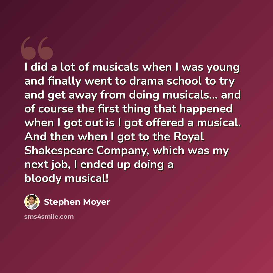 “I did a lot of musicals when I was young and finally went to drama school to try and get away from doing musicals... and of course the first thing that happened when I got out is I got offered a musical. And then when I got to the Royal Shakespeare Company, which was my next job, I ended up doing…” quote by Stephen Moyer