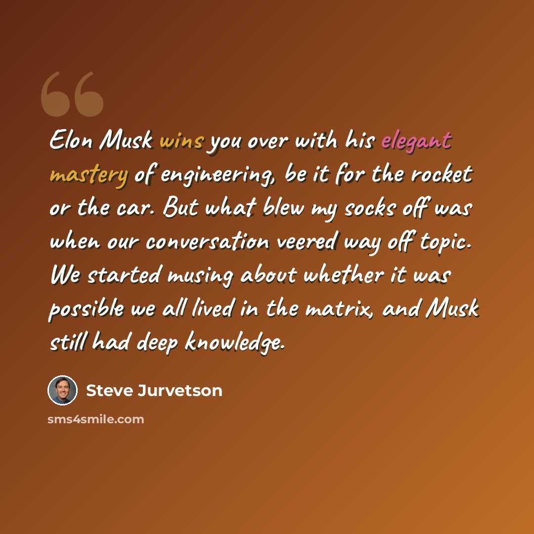 “Elon Musk wins you over with his elegant mastery of engineering, be it for the rocket or the car. But what blew my socks off was when our conversation veered way off topic. We started musing about whether it was possible we all lived in the matrix, and Musk still had deep knowledge.” quote by Steve Jurvetson