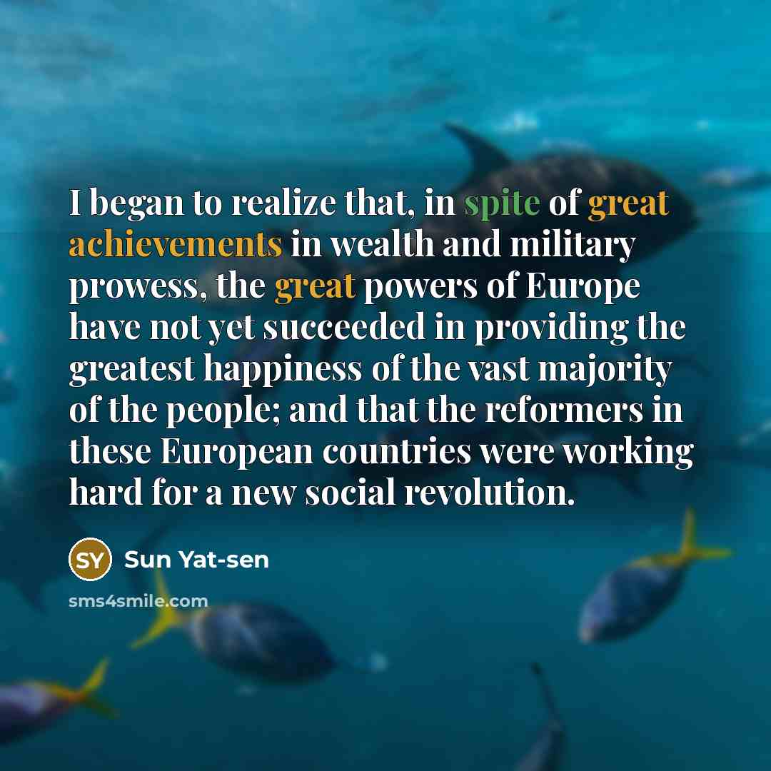 “I began to realize that, in spite of great achievements in wealth and military prowess, the great powers of Europe have not yet succeeded in providing the greatest happiness of the vast majority of the people; and that the reformers in these European countries were working hard for a new social…” quote by Sun Yat-sen