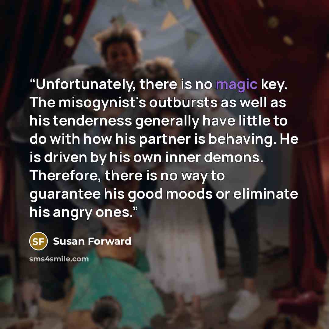 “Unfortunately, there is no magic key. The misogynist's outbursts as well as his tenderness generally have little to do with how his partner is behaving. He is driven by his own inner demons. Therefore, there is no way to guarantee his good moods or eliminate his angry ones.” quote by Susan Forward