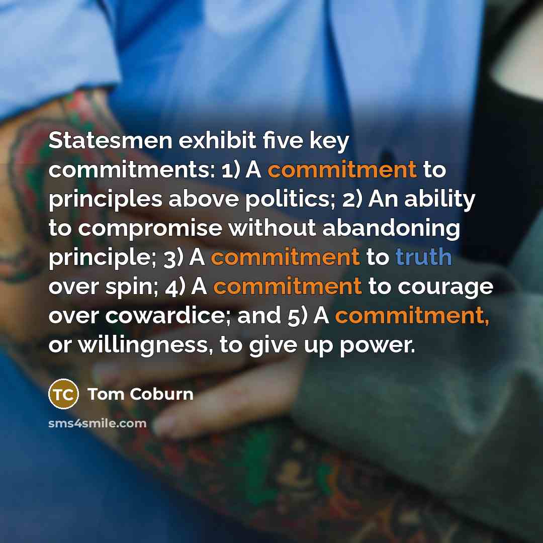 “Statesmen exhibit five key commitments: 1) A commitment to principles above politics; 2) An ability to compromise without abandoning principle; 3) A commitment to truth over spin; 4) A commitment to courage over cowardice; and 5) A commitment, or willingness, to give up power.” quote by Tom Coburn
