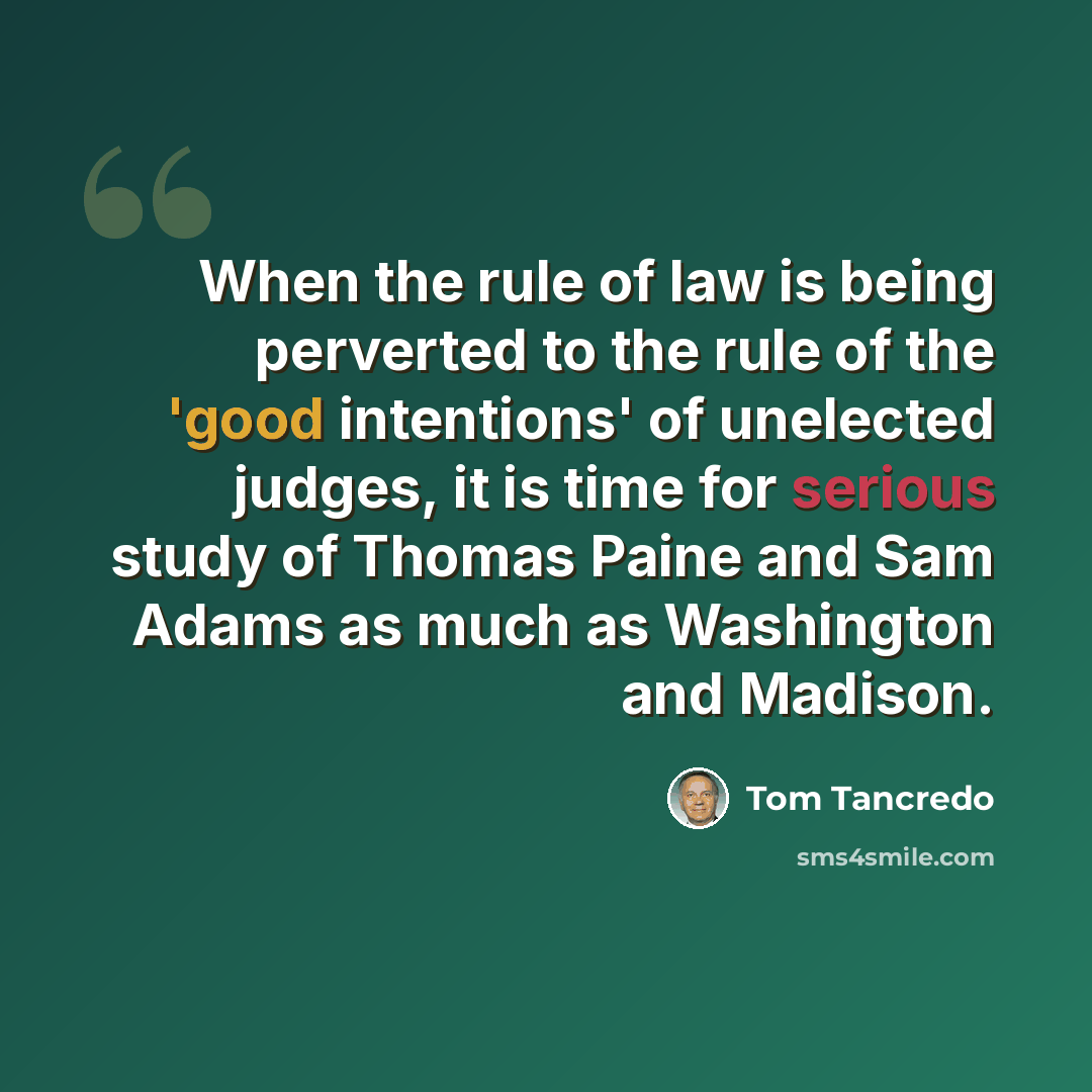 “When the rule of law is being perverted to the rule of the 'good intentions' of unelected judges, it is time for serious study of Thomas Paine and Sam Adams as much as Washington and Madison.” quote by Tom Tancredo