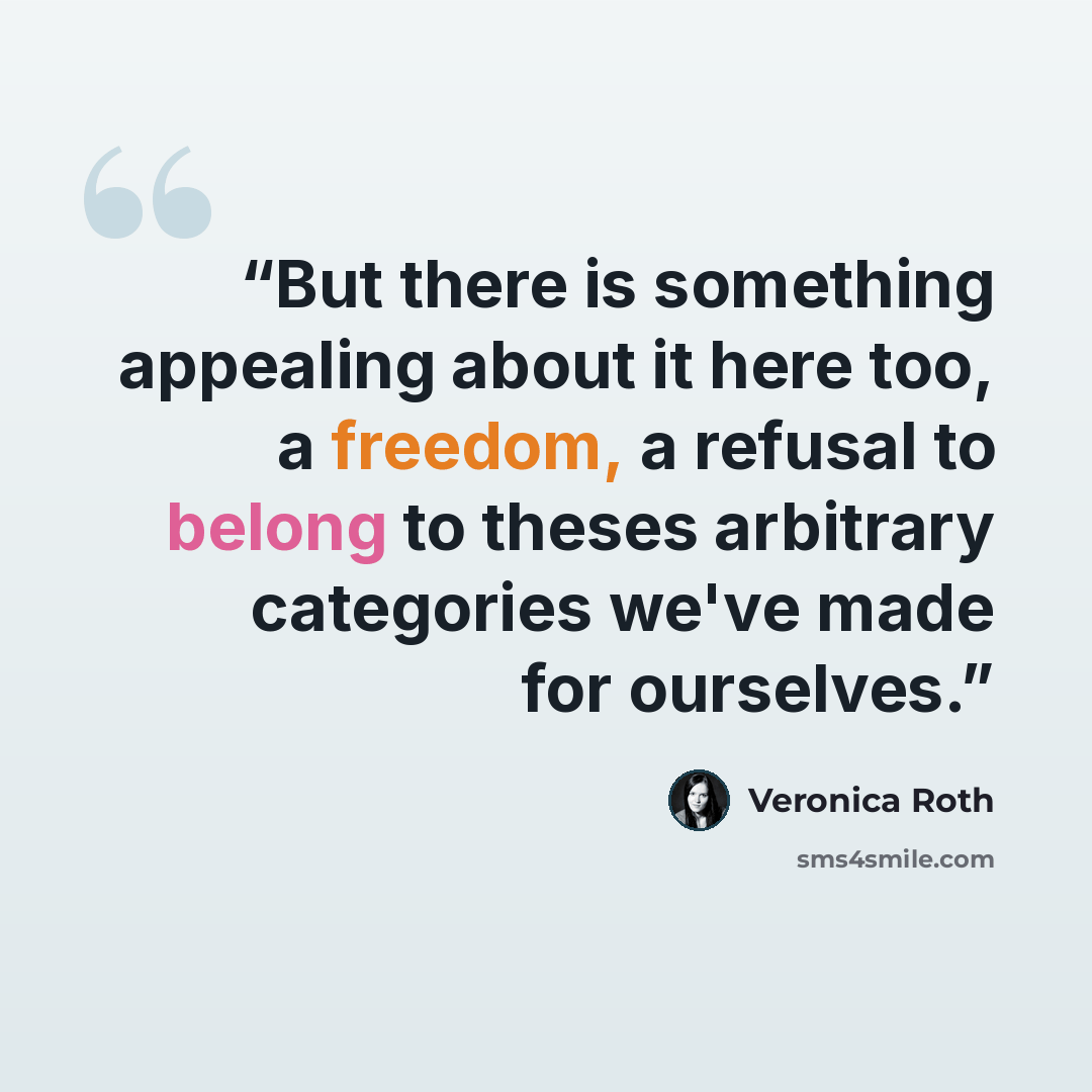 “But there is something appealing about it here too, a freedom, a refusal to belong to theses arbitrary categories we've made for ourselves.” quote by Veronica Roth