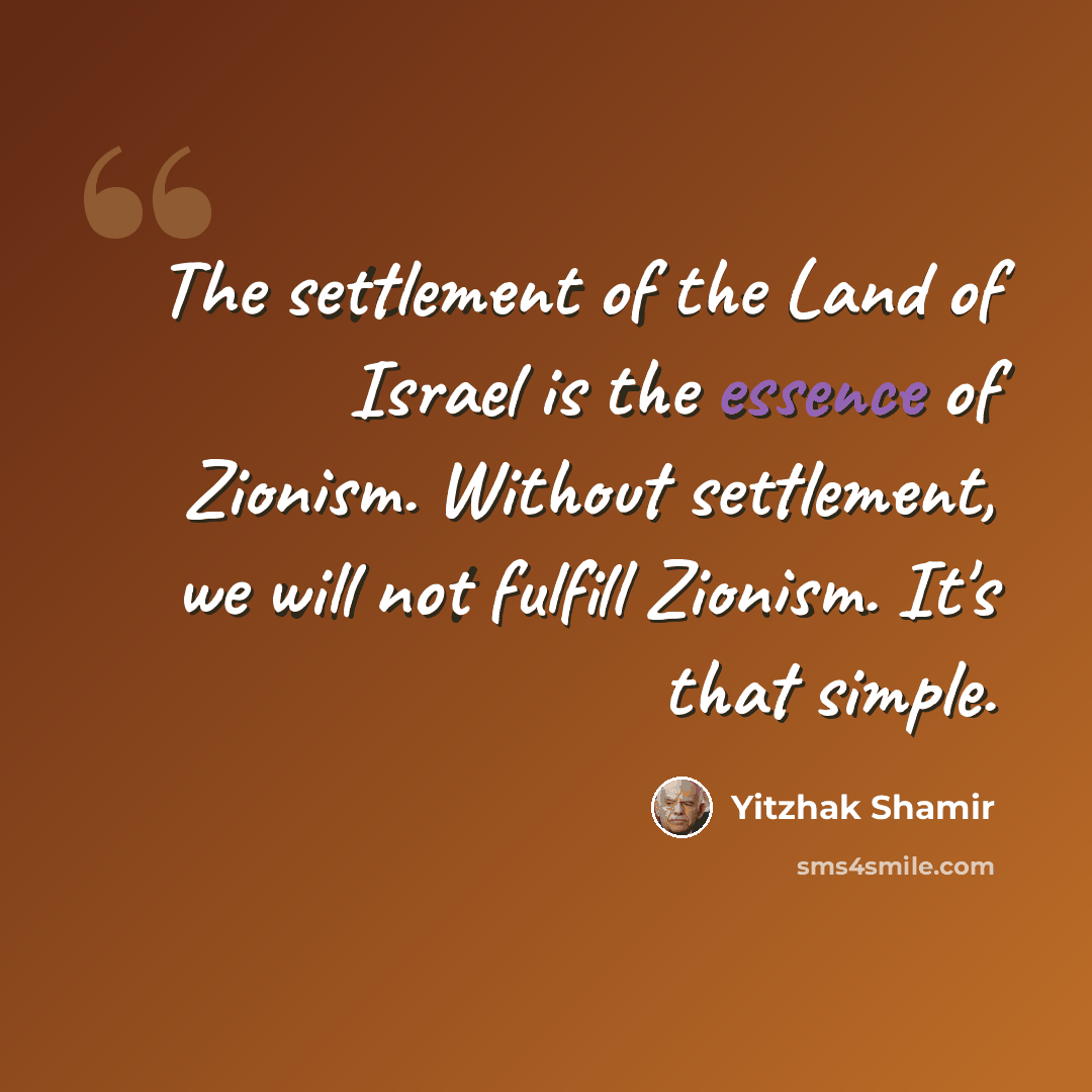 “The settlement of the Land of Israel is the essence of Zionism. Without settlement, we will not fulfill Zionism. It's that simple.” quote by Yitzhak Shamir
