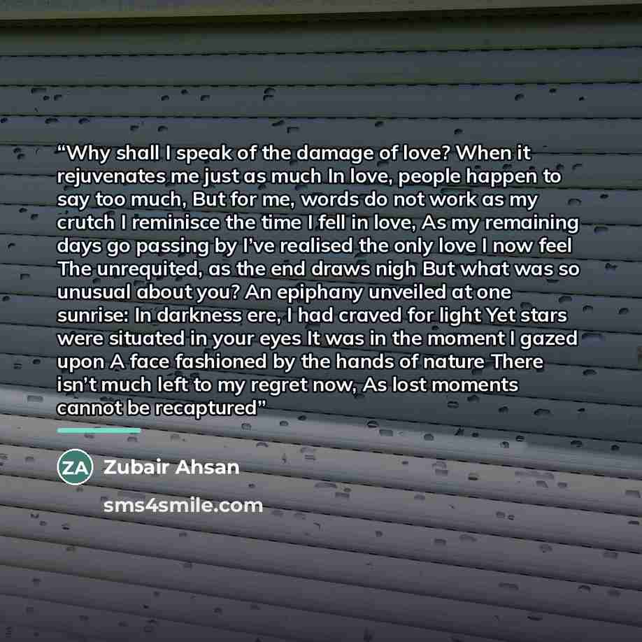 “Why shall I speak of the damage of love? When it rejuvenates me just as much In love, people happen to say too much, But for me, words do not work as my crutch I reminisce the time I fell in love, As my remaining days go passing by I’ve realised the only love I now feel The unrequited, as the end…” quote by Zubair Ahsan
