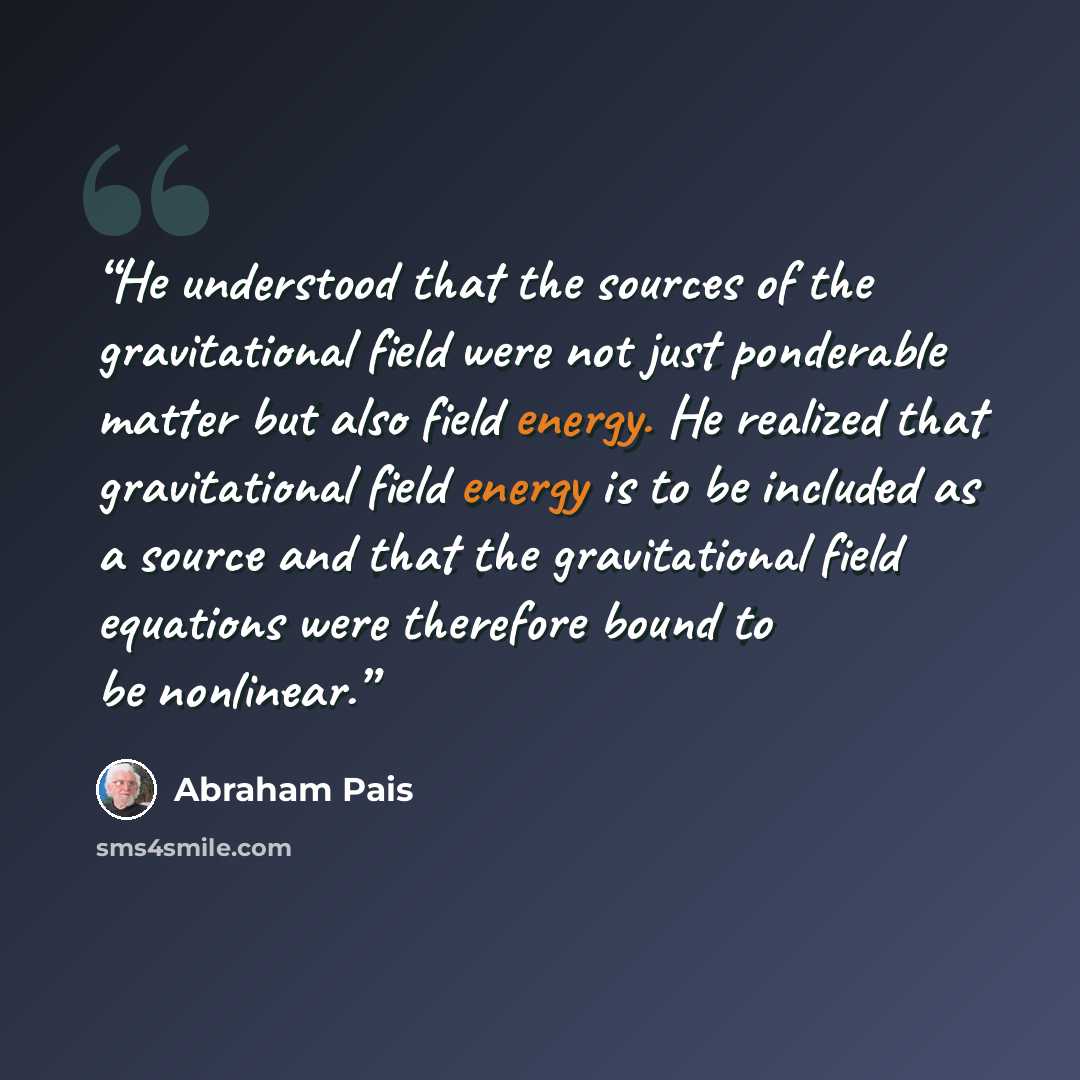 “He understood that the sources of the gravitational field were not just ponderable matter but also field energy. He realized that gravitational field energy is to be included as a source and that the gravitational field equations were therefore bound to be nonlinear.” quote by Abraham Pais