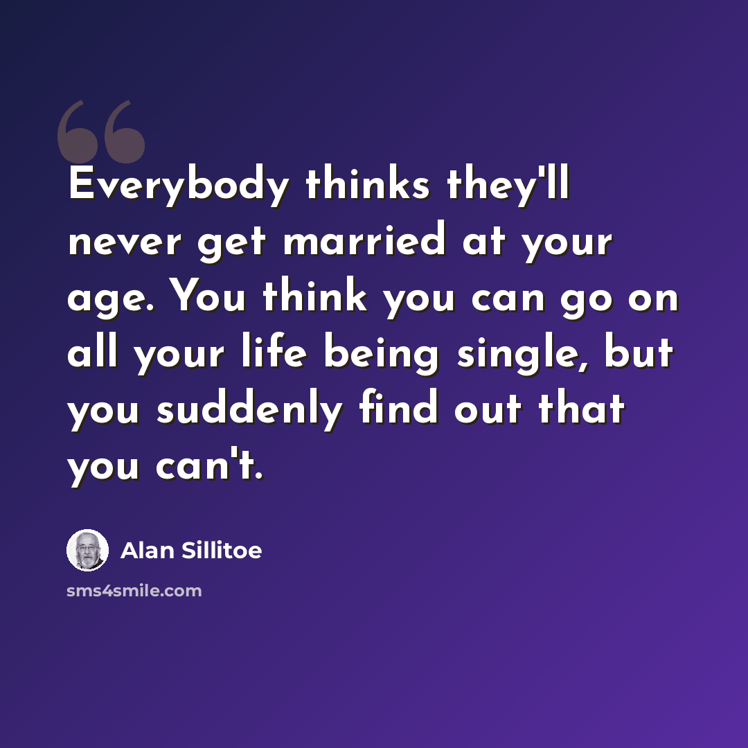 “Everybody thinks they'll never get married at your age. You think you can go on all your life being single, but you suddenly find out that you can't.” quote by Alan Sillitoe