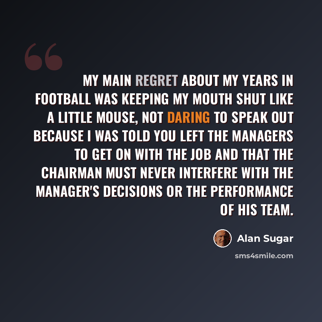 “My main regret about my years in football was keeping my mouth shut like a little mouse, not daring to speak out because I was told you left the managers to get on with the job and that the chairman must never interfere with the manager's decisions or the performance of his team.” quote by Alan Sugar