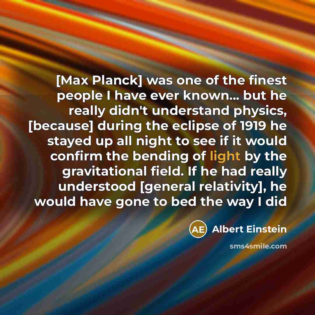 “[Max Planck] was one of the finest people I have ever known... but he really didn't understand physics, [because] during the eclipse of 1919 he stayed up all night to see if it would confirm the bending of light by the gravitational field. If he had really understood [general relativity], he would…” quote by Albert Einstein