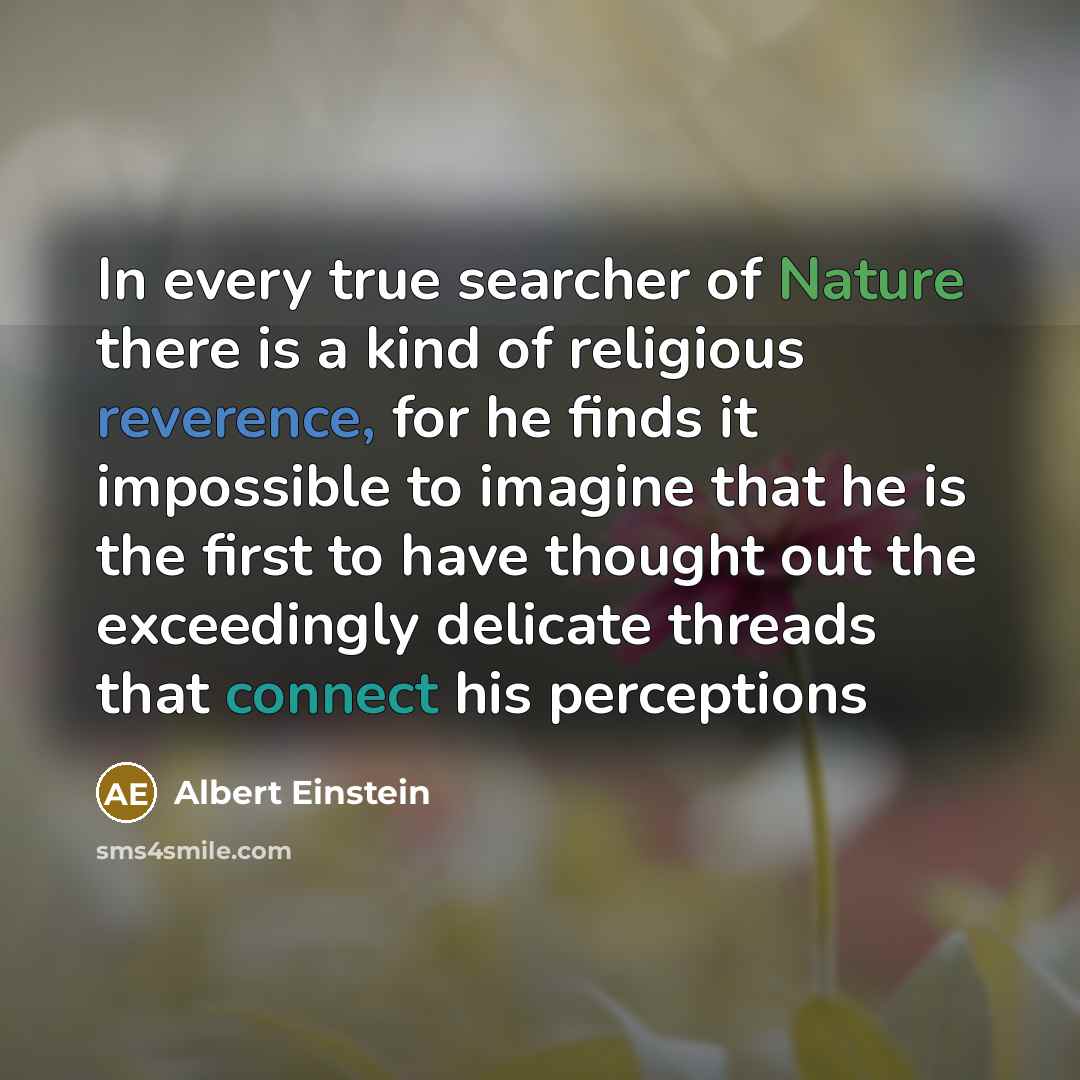 “In every true searcher of Nature there is a kind of religious reverence, for he finds it impossible to imagine that he is the first to have thought out the exceedingly delicate threads that connect his perceptions” quote by Albert Einstein