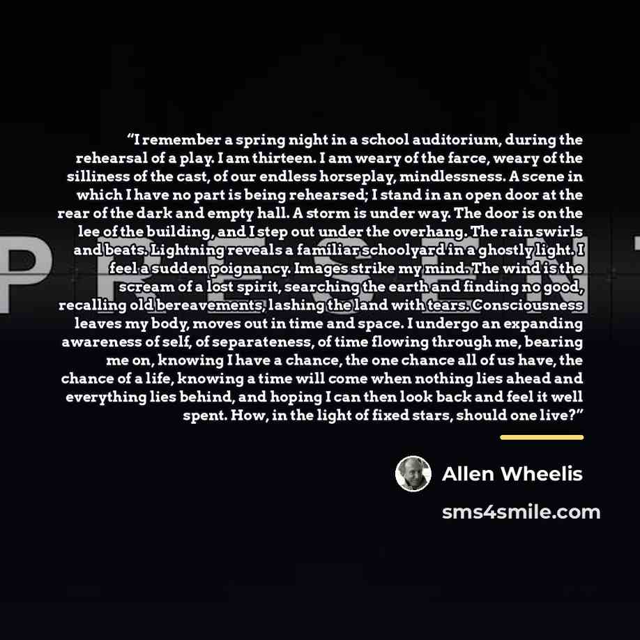 “I remember a spring night in a school auditorium, during the rehearsal of a play. I am thirteen. I am weary of the farce, weary of the silliness of the cast, of our endless horseplay, mindlessness. A scene in which I have no part is being rehearsed; I stand in an open door at the rear of the dark…” quote by Allen Wheelis
