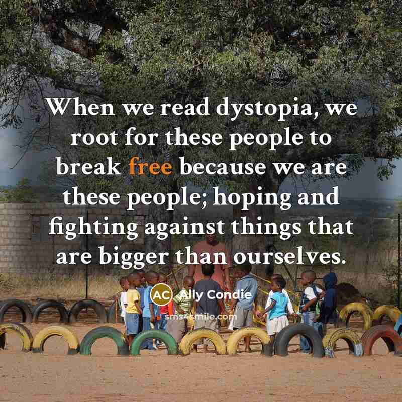 “When we read dystopia, we root for these people to break free because we are these people; hoping and fighting against things that are bigger than ourselves.” quote by Ally Condie