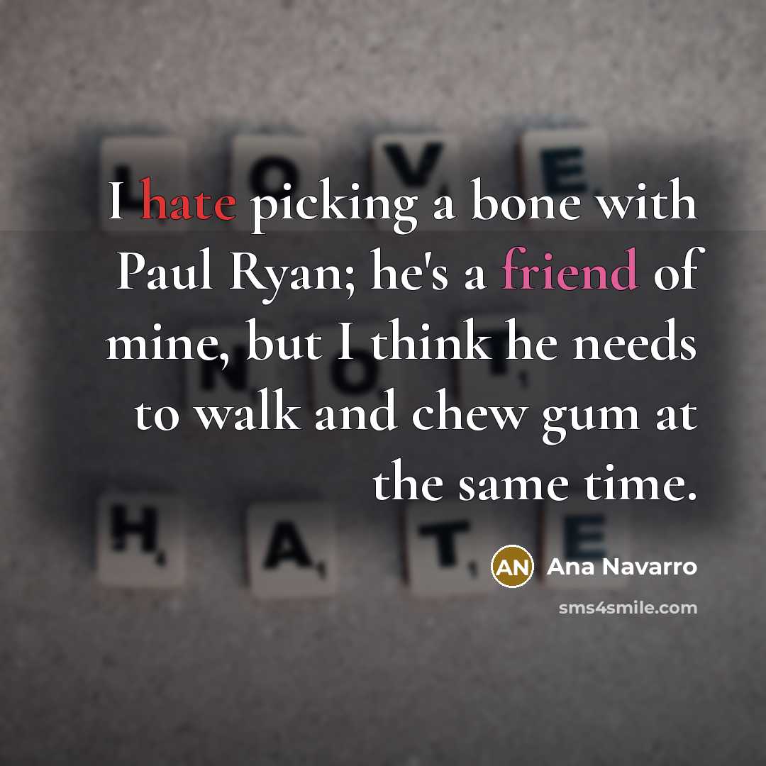 “I hate picking a bone with Paul Ryan; he's a friend of mine, but I think he needs to walk and chew gum at the same time.” quote by Ana Navarro