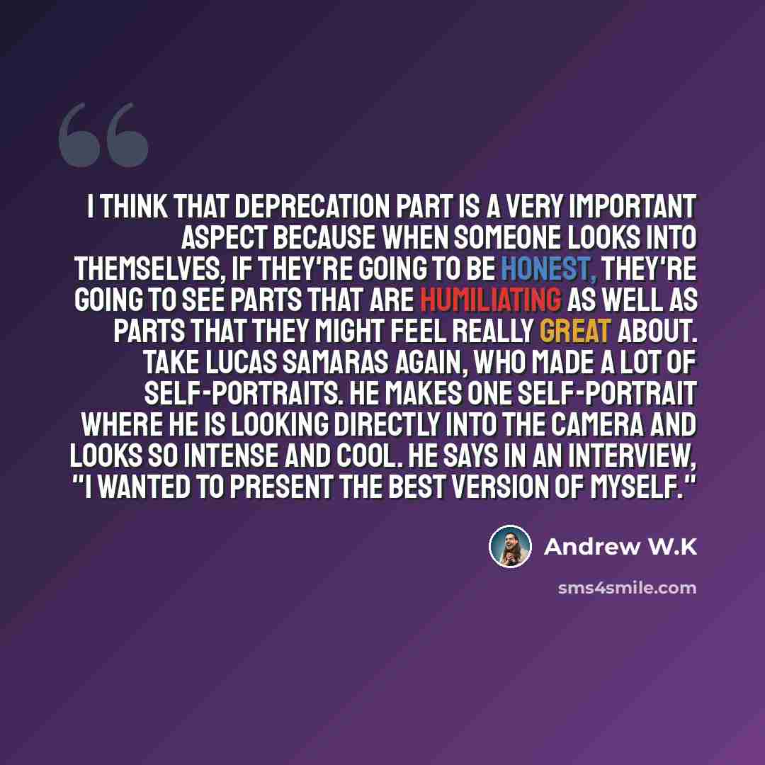 “I think that deprecation part is a very important aspect because when someone looks into themselves, if they're going to be honest, they're going to see parts that are humiliating as well as parts that they might feel really great about. Take Lucas Samaras again, who made a lot of self-portraits…” quote by Andrew W.K