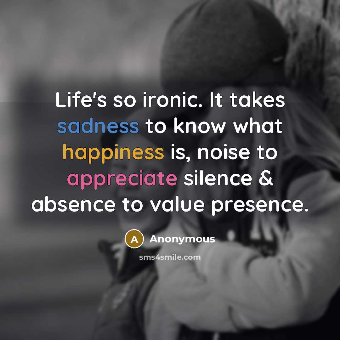 “Life's so ironic. It takes sadness to know what happiness is, noise to appreciate silence & absence to value presence.” quote by Anonymous