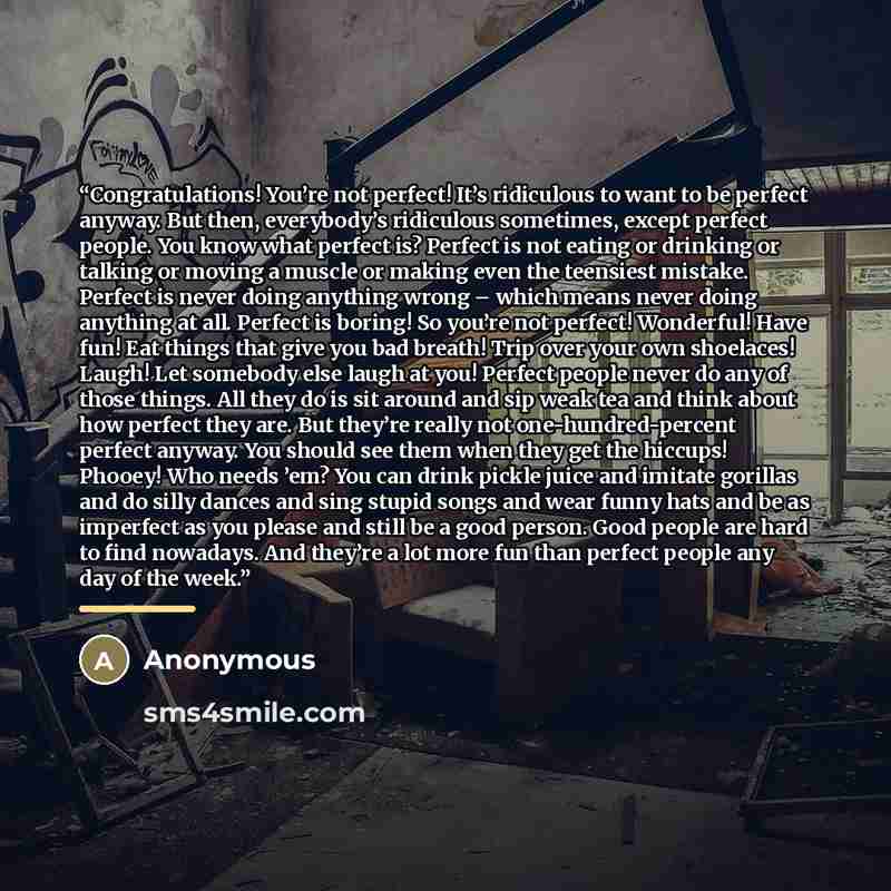 “Congratulations! You’re not perfect! It’s ridiculous to want to be perfect anyway. But then, everybody’s ridiculous sometimes, except perfect people. You know what perfect is? Perfect is not eating or drinking or talking or moving a muscle or making even the teensiest mistake. Perfect is never…” quote by Anonymous