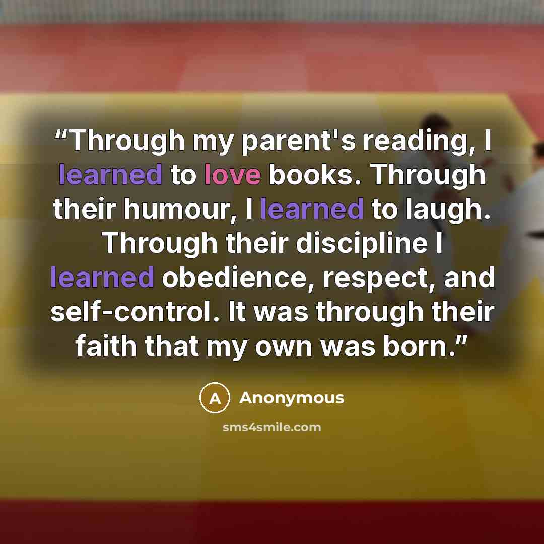 “Through my parent's reading, I learned to love books. Through their humour, I learned to laugh. Through their discipline I learned obedience, respect, and self-control. It was through their faith that my own was born.” quote by Anonymous