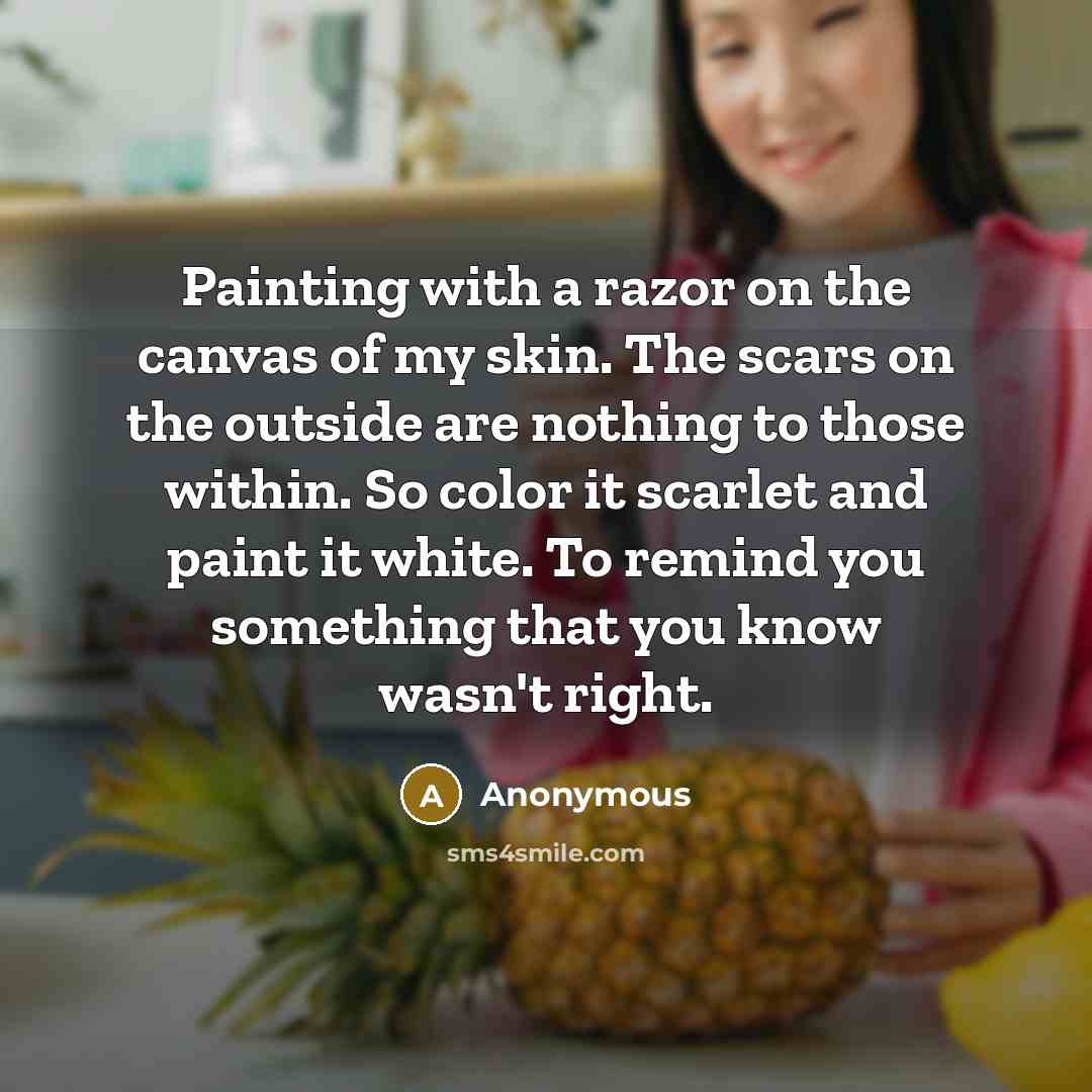 “Painting with a razor on the canvas of my skin. The scars on the outside are nothing to those within. So color it scarlet and paint it white. To remind you something that you know wasn't right.” quote by Anonymous