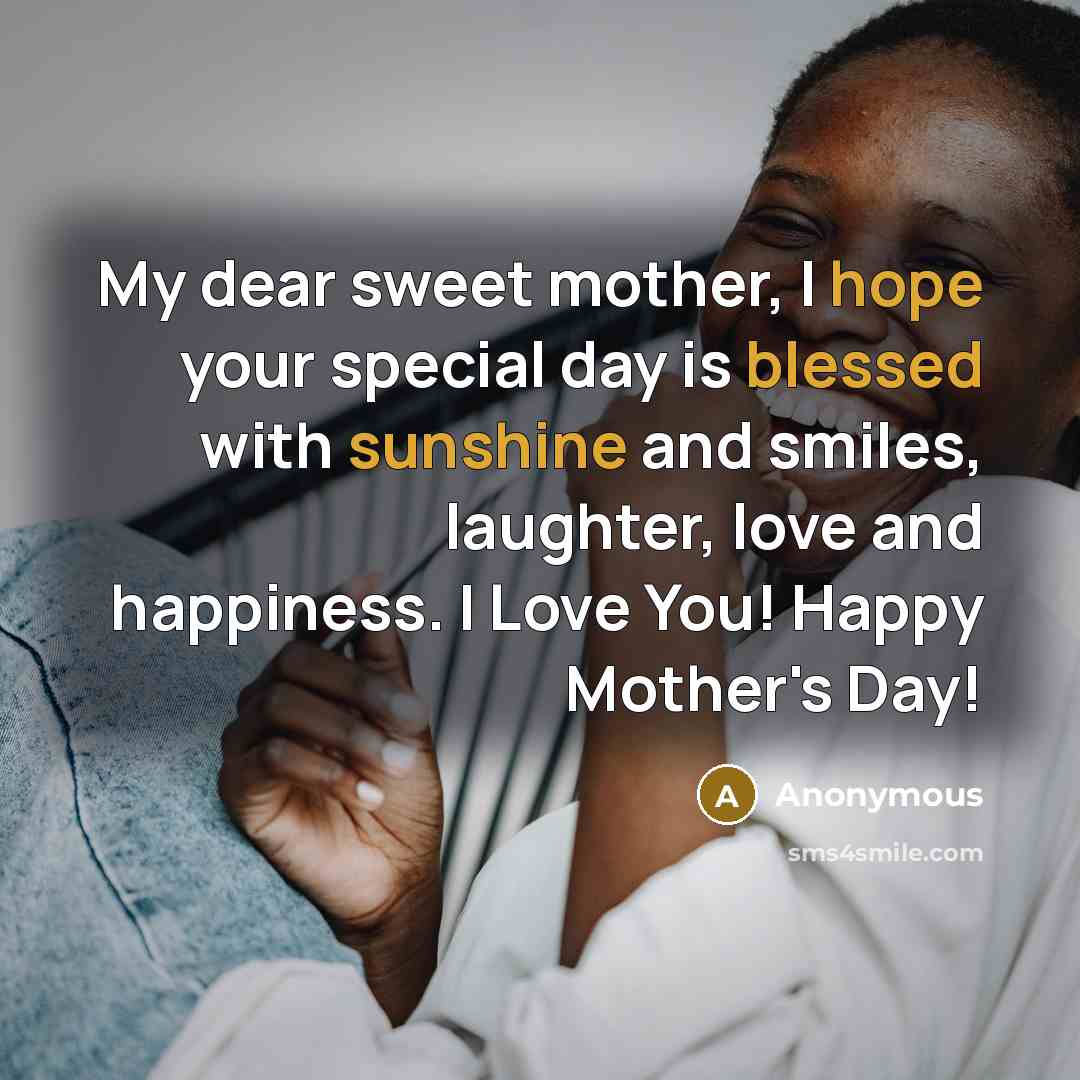 “My dear sweet mother, I hope your special day is blessed with sunshine and smiles, laughter, love and happiness. I Love You! Happy Mother's Day!” quote by Anonymous