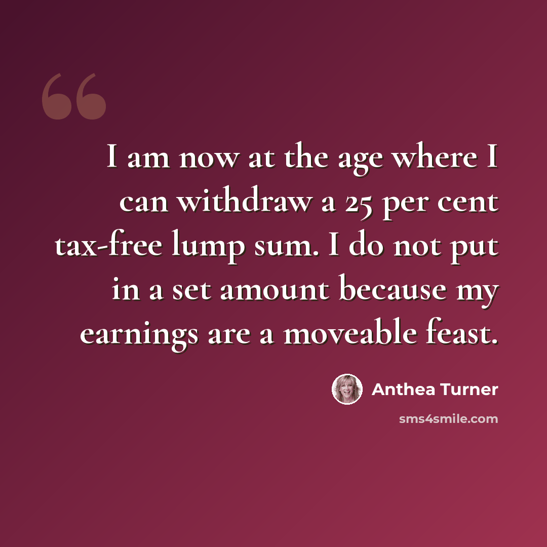 “I am now at the age where I can withdraw a 25 per cent tax-free lump sum. I do not put in a set amount because my earnings are a moveable feast.” quote by Anthea Turner