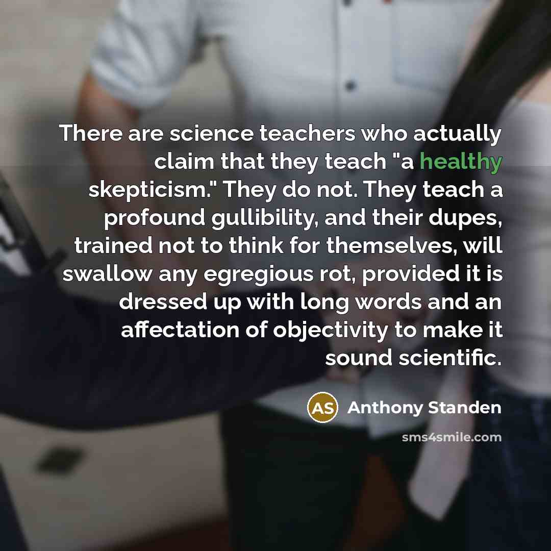 “There are science teachers who actually claim that they teach "a healthy skepticism." They do not. They teach a profound gullibility, and their dupes, trained not to think for themselves, will swallow any egregious rot, provided it is dressed up with long words and an affectation of objectivity to…” quote by Anthony Standen