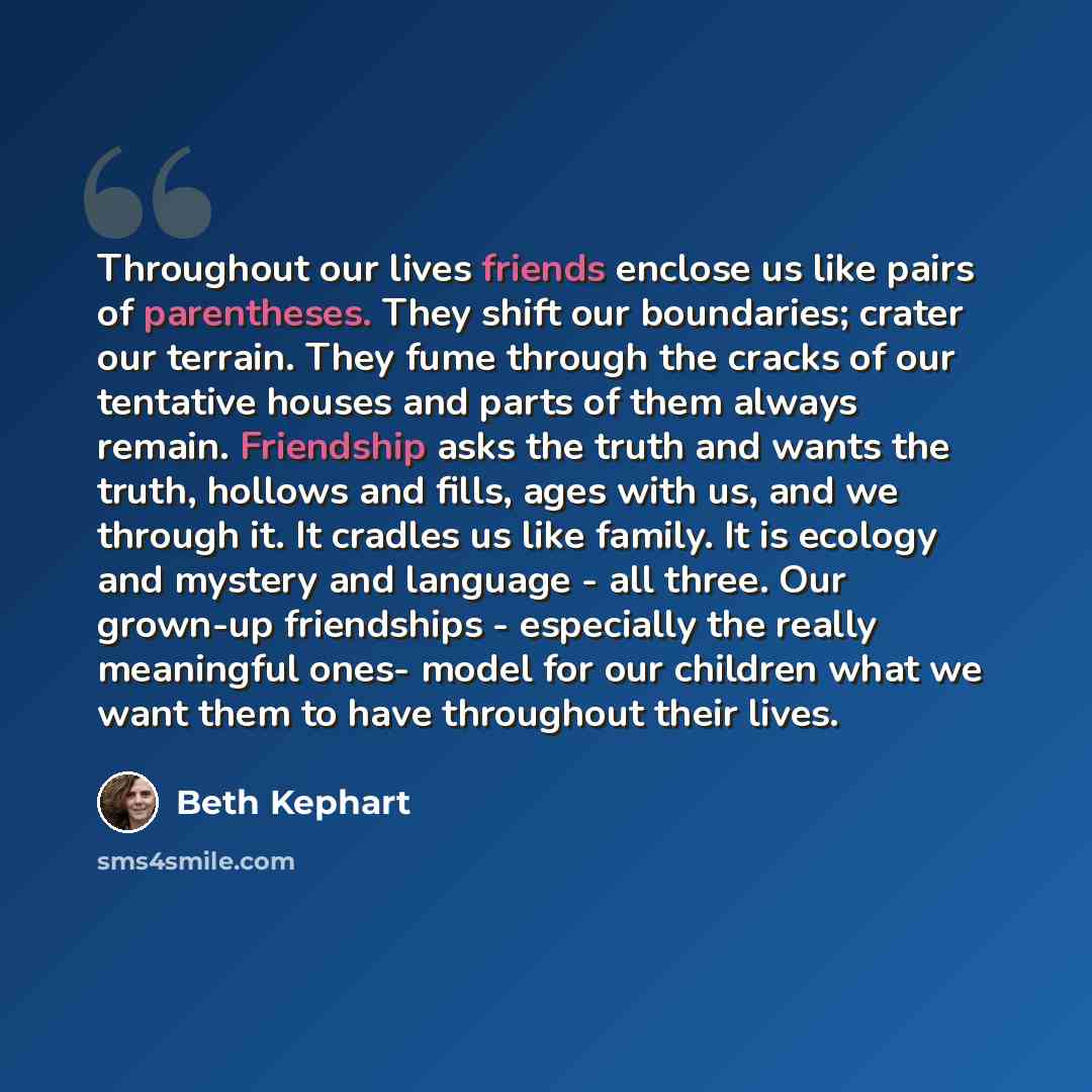 “Throughout our lives friends enclose us like pairs of parentheses. They shift our boundaries; crater our terrain. They fume through the cracks of our tentative houses and parts of them always remain. Friendship asks the truth and wants the truth, hollows and fills, ages with us, and we through it…” quote by Beth Kephart