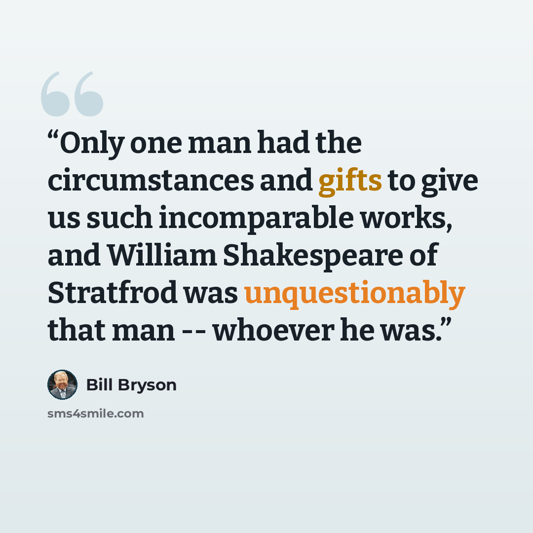 “Only one man had the circumstances and gifts to give us such incomparable works, and William Shakespeare of Stratfrod was unquestionably that man -- whoever he was.” quote by Bill Bryson