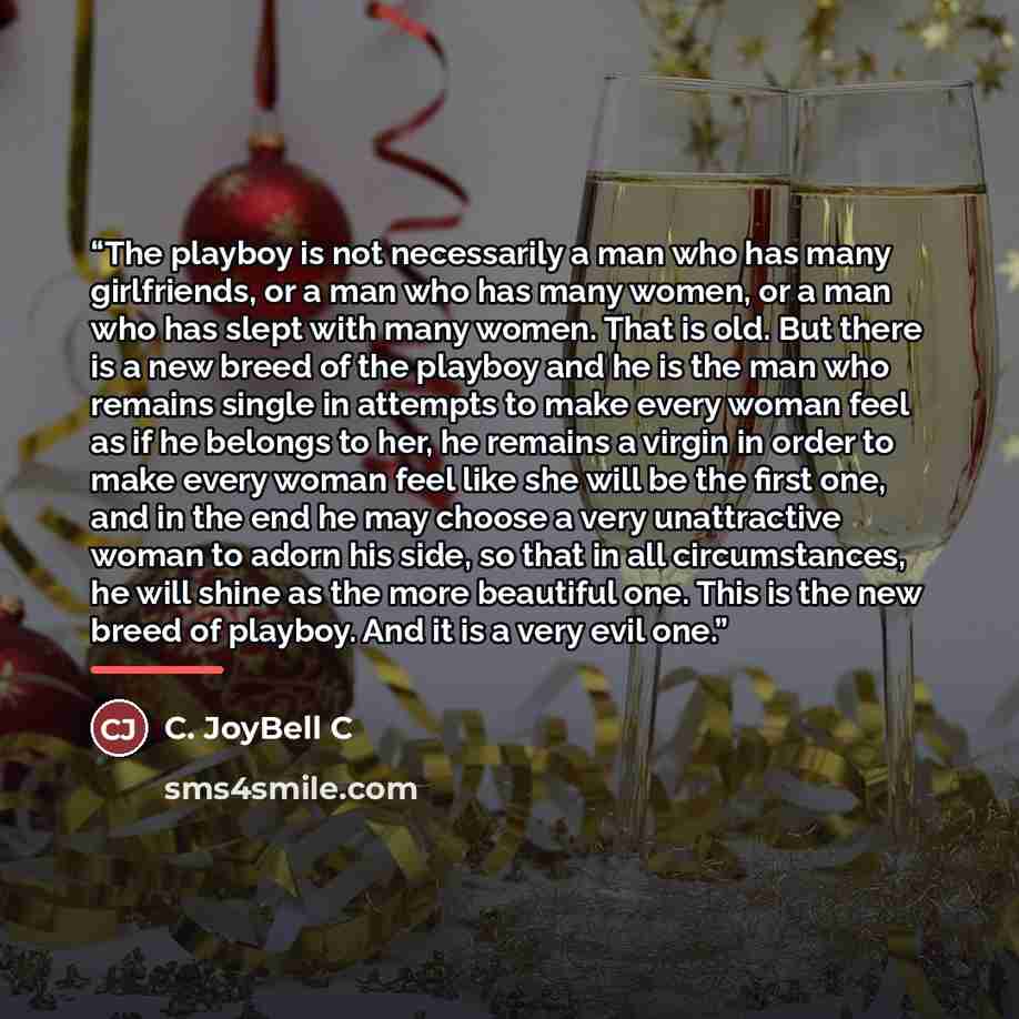 “The playboy is not necessarily a man who has many girlfriends, or a man who has many women, or a man who has slept with many women. That is old. But there is a new breed of the playboy and he is the man who remains single in attempts to make every woman feel as if he belongs to her, he remains a…” quote by C. JoyBell C