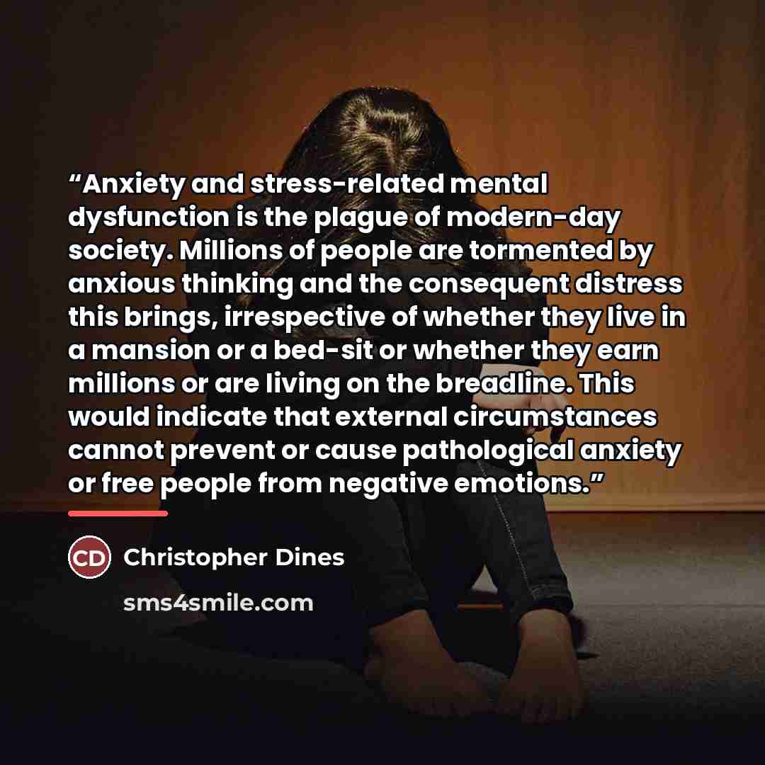 “Anxiety and stress-related mental dysfunction is the plague of modern-day society. Millions of people are tormented by anxious thinking and the consequent distress this brings, irrespective of whether they live in a mansion or a bed-sit or whether they earn millions or are living on the breadline…” quote by Christopher Dines