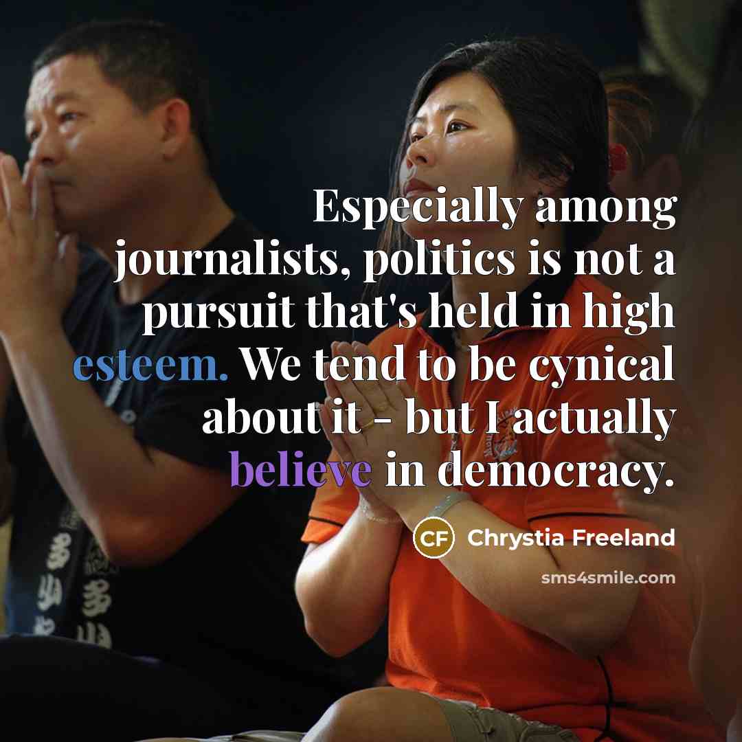 “Especially among journalists, politics is not a pursuit that's held in high esteem. We tend to be cynical about it - but I actually believe in democracy.” quote by Chrystia Freeland